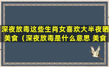 深夜放毒这些生肖女喜欢大半夜晒美食（深夜放毒是什么意思 美食）